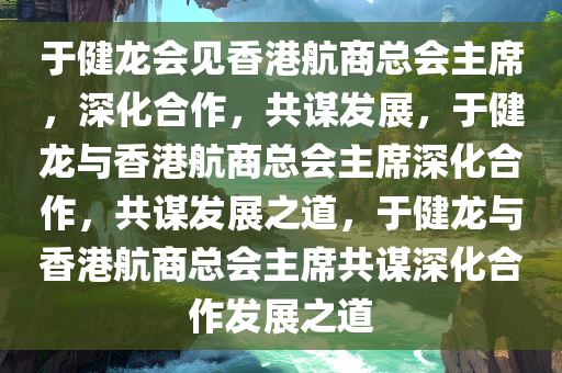 于健龙会见香港航商总会主席，深化合作，共谋发展，于健龙与香港航商总会主席深化合作，共谋发展之道，于健龙与香港航商总会主席共谋深化合作发展之道