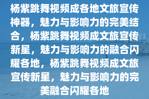 杨紫跳舞视频成各地文旅宣传神器，魅力与影响力的完美结合，杨紫跳舞视频成文旅宣传新星，魅力与影响力的融合闪耀各地，杨紫跳舞视频成文旅宣传新星，魅力与影响力的完美融合闪耀各地