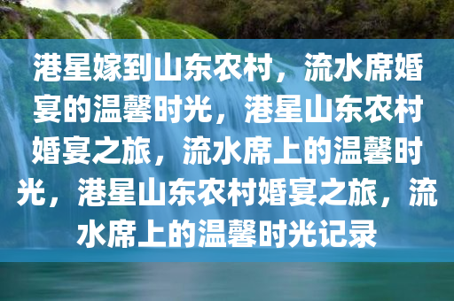 港星嫁到山东农村，流水席婚宴的温馨时光，港星山东农村婚宴之旅，流水席上的温馨时光，港星山东农村婚宴之旅，流水席上的温馨时光记录