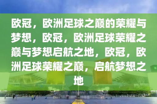 欧冠，欧洲足球之巅的荣耀与梦想，欧冠，欧洲足球荣耀之巅与梦想启航之地，欧冠，欧洲足球荣耀之巅，启航梦想之地