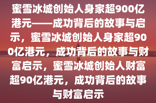 蜜雪冰城创始人身家超900亿港元——成功背后的故事与启示，蜜雪冰城创始人身家超900亿港元，成功背后的故事与财富启示，蜜雪冰城创始人财富超90亿港元，成功背后的故事与财富启示