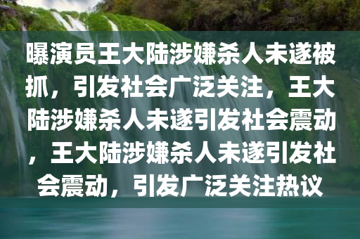 曝演员王大陆涉嫌杀人未遂被抓，引发社会广泛关注，王大陆涉嫌杀人未遂引发社会震动，王大陆涉嫌杀人未遂引发社会震动，引发广泛关注热议