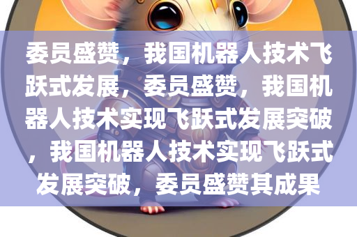 委员盛赞，我国机器人技术飞跃式发展，委员盛赞，我国机器人技术实现飞跃式发展突破，我国机器人技术实现飞跃式发展突破，委员盛赞其成果