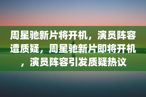 周星驰新片将开机，演员阵容遭质疑，周星驰新片即将开机，演员阵容引发质疑热议
