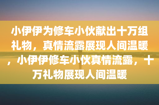 小伊伊为修车小伙献出十万组礼物，真情流露展现人间温暖，小伊伊修车小伙真情流露，十万礼物展现人间温暖