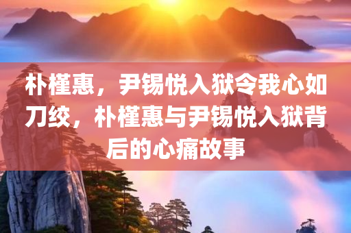 朴槿惠，尹锡悦入狱令我心如刀绞，朴槿惠与尹锡悦入狱背后的心痛故事