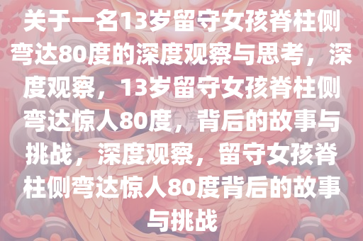 关于一名13岁留守女孩脊柱侧弯达80度的深度观察与思考，深度观察，13岁留守女孩脊柱侧弯达惊人80度，背后的故事与挑战，今晚必出三肖2025_2025新澳门精准免费提供·精确判断深度观察，留守女孩脊柱侧弯达惊人80度背后的故事与挑战