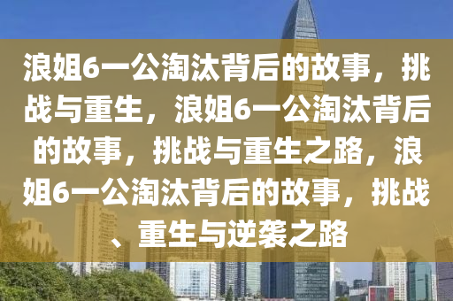浪姐6一公淘汰背后的故事，挑战与重生，浪姐6一公淘汰背后的故事，挑战与重生之路，浪姐6一公淘汰背后的故事，挑战、重生与逆袭之路