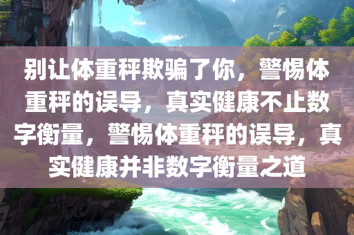 别让体重秤欺骗了你，警惕体重秤的误导，真实健康不止数字衡量，警惕体重秤的误导，真实健康并非数字衡量之道