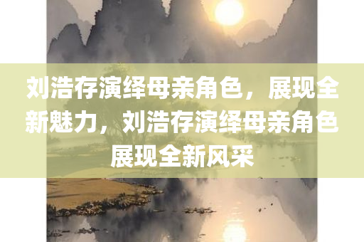 刘浩存演绎母亲角色，展现全新魅力，刘浩存演绎母亲角色展现全新风采
