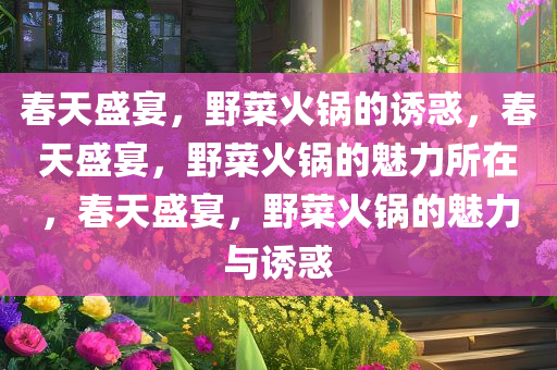 春天盛宴，野菜火锅的诱惑，春天盛宴，野菜火锅的魅力所在，春天盛宴，野菜火锅的魅力与诱惑
