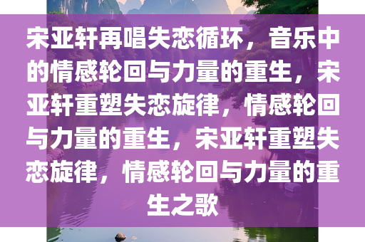 宋亚轩再唱失恋循环，音乐中的情感轮回与力量的重生，宋亚轩重塑失恋旋律，情感轮回与力量的重生，宋亚轩重塑失恋旋律，情感轮回与力量的重生之歌