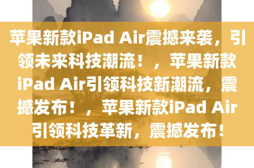 苹果新款iPad Air震撼来袭，引领未来科技潮流！，苹果新款iPad Air引领科技新潮流，震撼发布！，苹果新款iPad Air引领科技革新，震撼发布！