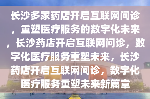 长沙多家药店开启互联网问诊，重塑医疗服务的数字化未来，长沙药店开启互联网问诊，数字化医疗服务重塑未来，长沙药店开启互联网问诊，数字化医疗服务重塑未来新篇章
