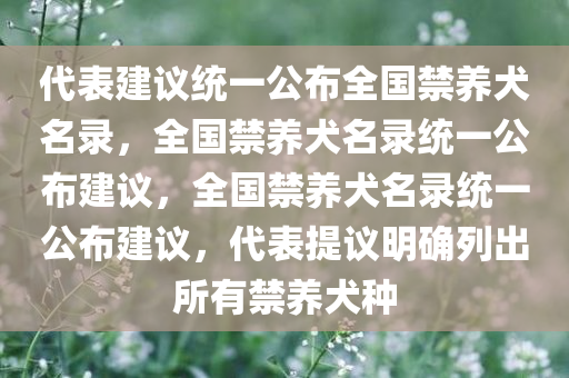 代表建议统一公布全国禁养犬名录，全国禁养犬名录统一公布建议，全国禁养犬名录统一公布建议，代表提议明确列出所有禁养犬种