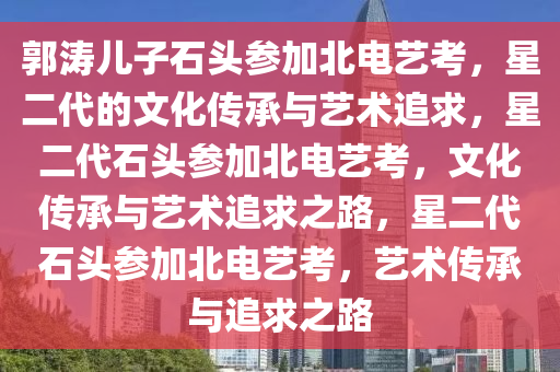郭涛儿子石头参加北电艺考，星二代的文化传承与艺术追求，星二代石头参加北电艺考，文化传承与艺术追求之路，星二代石头参加北电艺考，艺术传承与追求之路