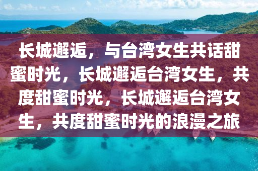 长城邂逅，与台湾女生共话甜蜜时光，长城邂逅台湾女生，共度甜蜜时光，长城邂逅台湾女生，共度甜蜜时光的浪漫之旅