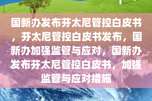 国新办发布芬太尼管控白皮书，芬太尼管控白皮书发布，国新办加强监管与应对，国新办发布芬太尼管控白皮书，加强监管与应对措施
