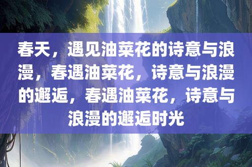 春天，遇见油菜花的诗意与浪漫，春遇油菜花，诗意与浪漫的邂逅，春遇油菜花，诗意与浪漫的邂逅时光