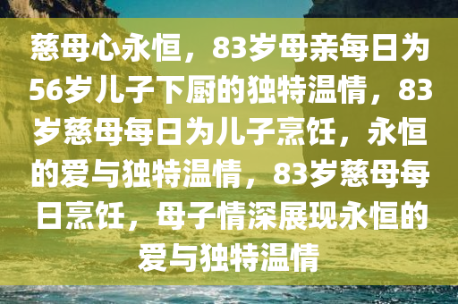 慈母心永恒，83岁母亲每日为56岁儿子下厨的独特温情，83岁慈母每日为儿子烹饪，永恒的爱与独特温情，83岁慈母每日烹饪，母子情深展现永恒的爱与独特温情