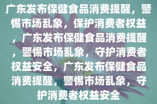 广东发布保健食品消费提醒，警惕市场乱象，保护消费者权益，广东发布保健食品消费提醒，警惕市场乱象，守护消费者权益安全，广东发布保健食品消费提醒，警惕市场乱象，守护消费者权益安全