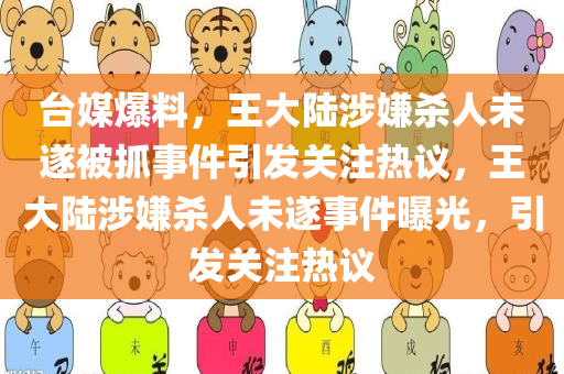 台媒爆料，王大陆涉嫌杀人未遂被抓事件引发关注热议，王大陆涉嫌杀人未遂事件曝光，引发关注热议