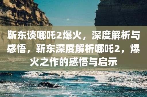 靳东谈哪吒2爆火，深度解析与感悟，靳东深度解析哪吒2，爆火之作的感悟与启示