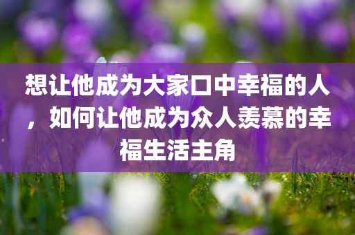 想让他成为大家口中幸福的人，如何让他成为众人羡慕的幸福生活主角