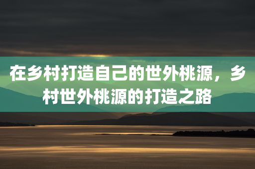 在乡村打造自己的世外桃源，乡村世外桃源的打造之路
