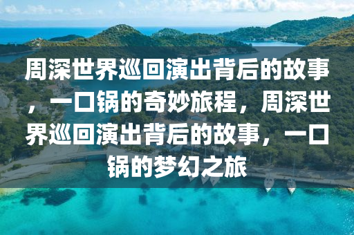 周深世界巡回演出背后的故事，一口锅的奇妙旅程，周深世界巡回演出背后的故事，一口锅的梦幻之旅