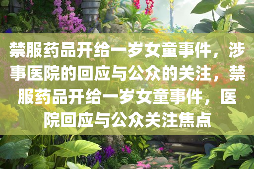 禁服药品开给一岁女童事件，涉事医院的回应与公众的关注，禁服药品开给一岁女童事件，医院回应与公众关注焦点