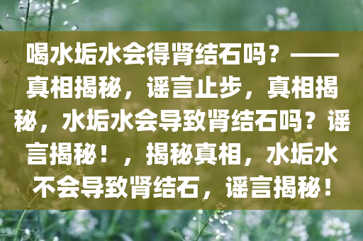 喝水垢水会得肾结石吗？——真相揭秘，谣言止步，真相揭秘，水今晚必出三肖2025_2025新澳门精准免费提供·精确判断垢水会导致肾结石吗？谣言揭秘！，揭秘真相，水垢水不会导致肾结石，谣言揭秘！