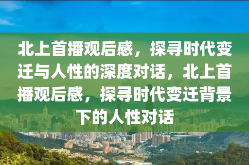北上首播观后感，探寻时代变迁与人性的深度对话，北上首播观后感，探寻时代变迁背景下的人性对话