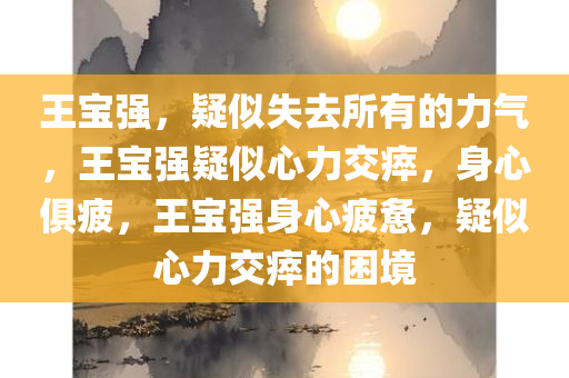 王宝强，疑似失去所有的力气，王宝强疑似心力交瘁，身心俱疲，王宝强身心疲惫，疑似心力交瘁的困境