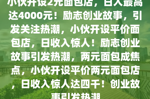 小伙开设2元面包店，日入最高达4000元！励志创业故事，引发关注热潮，小伙开设平价面包店，日收入惊人！励志创业故事引发热潮，两元面包成焦点，小伙开设平价两元面包店，日收入惊人达四千！创业故事引发热潮
