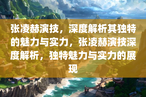 张凌赫演技，深度解析其独特的魅力与实力，张凌赫演技深度解析，独特魅力与实力的展现