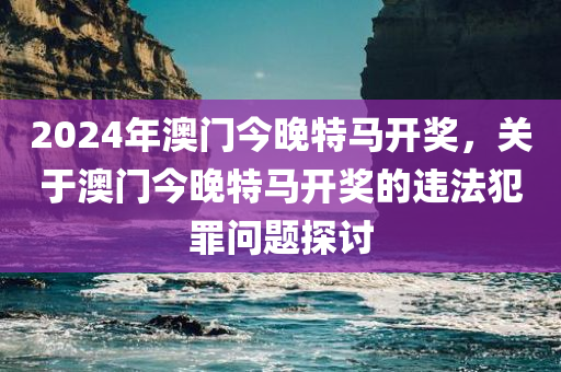 2024年澳门今晚特马开奖，关于澳门今晚特马开奖的违法犯罪问题探讨