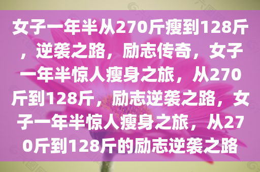 女子一年半从270斤瘦到128斤，逆袭之路，励志传奇，女子一年半惊人瘦身之旅，从270斤到128斤，励志逆袭之路，女子一年半惊人瘦身之旅，从270斤到128斤的励志逆袭之路