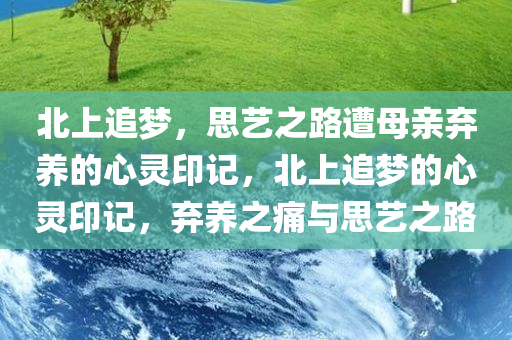 北上追梦，思艺之路遭母亲弃养的心灵印记，北上追梦的心灵印记，弃养之痛与思艺之路