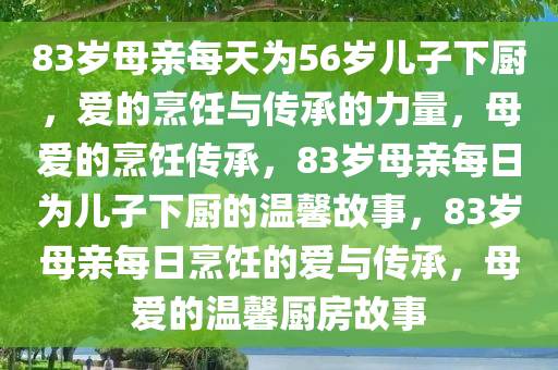 83岁母亲每天为56岁儿子下厨，爱的烹饪与传承的力量，母爱的烹饪传承，83岁母亲每日为儿子下厨的温馨故事，83岁母亲每日烹饪的爱与传承，母爱的温馨厨房故事