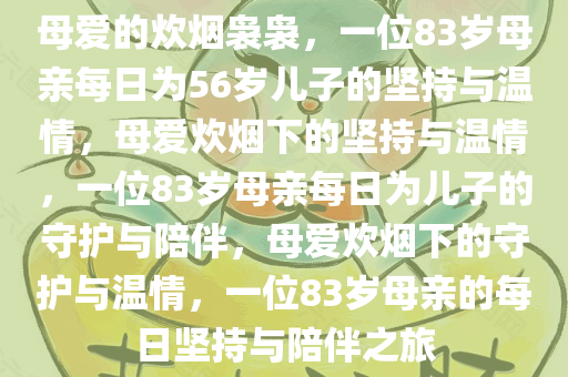 母爱的炊烟袅袅，一位83岁母亲每日为56岁儿子的坚持与温情，母爱炊烟下的坚持与温情，一位83岁母亲每日为儿子的守护与陪伴，母爱炊烟下的守护与温情，一位83岁母亲的每日坚持与陪伴之旅