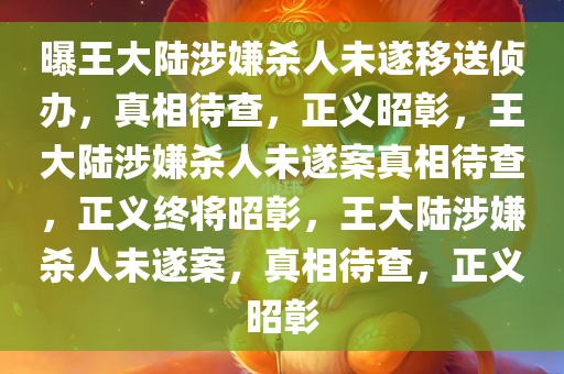 曝王大陆涉嫌杀人未遂移送侦办，真相待查，正义昭彰，王大陆涉嫌杀人未遂案真相待查，正义终将昭彰，王大陆涉嫌杀人未遂案，真相待查，正义昭彰