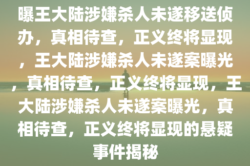 曝王大陆涉嫌杀人未遂移送侦办，真相待查，正义终将显现，王大陆涉嫌杀人未遂案曝光，真相待查，正义终将显现，王大陆涉嫌杀人未遂案曝光，真相待查，正义终将显现的悬疑事件揭秘