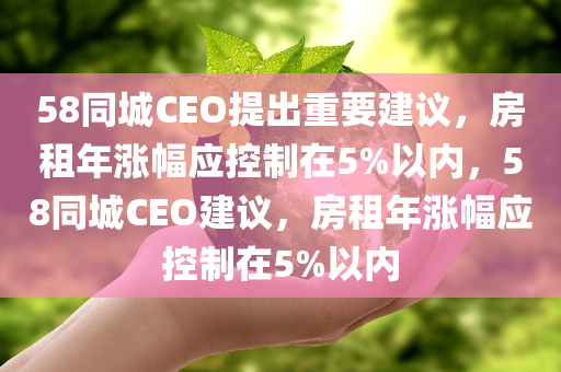 58同城CEO提出重要建议，房租年涨幅应控制在5%以内，58同城CEO建议，房租年涨幅应控制在5%以内