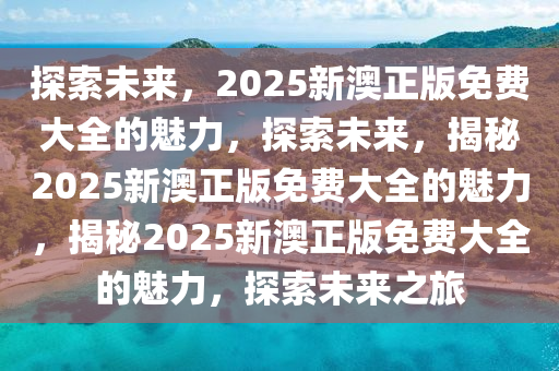 探索未来，2025新澳正版免费大全的魅力，探索未来，揭秘2025新澳正版免费大全的魅力，揭秘2025新澳正版免费大全的魅力，探索未来之旅