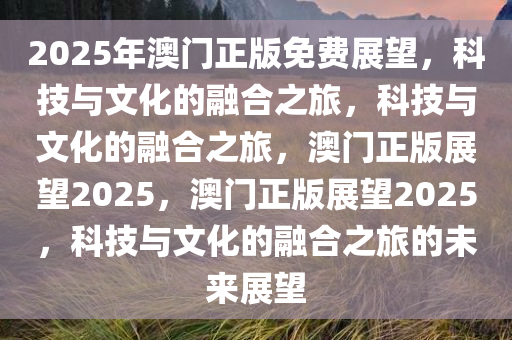 2025年澳门正版免费展望，科技与文化的融合之旅，科技与文化的融合之旅，澳门正版展望2025，澳门正版展望2025，科技与文化的融合之旅的未来展望