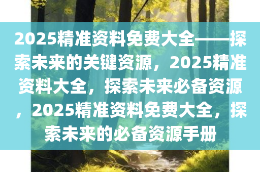 2025精准资料免费大全——探索未来的关键资源，2025精准资料大全，探索未来必备资源，2025精准资料免费大全，探索未来的必备资源手册