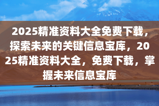 2025精准资料大全免费下载，探索未来的关键信息宝库，2025精准资料大全，免费下载，掌握未来信息宝库
