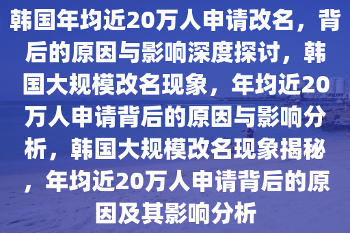韩国年均近20万人申请改名，背后的原因与影响深度探讨，韩国大规模改名现象，年均近20万人申请背后的原因与影响分析，韩国大规模改名现象揭秘，年均近20万人申请背后的原因及其影响分析