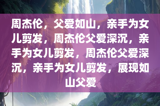 周杰伦，父爱如山，亲手为女儿剪发，周杰伦父爱深沉，亲手为女儿剪发，周杰伦父爱深沉，亲手为女儿剪发，展现如山父爱